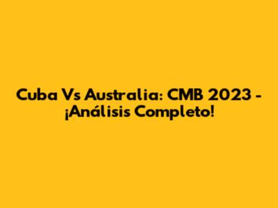 Cuba Vs Australia: CMB 2023 - ¡Análisis Completo!