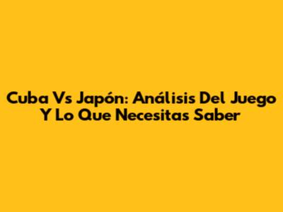 Cuba Vs Japón: Análisis Del Juego Y Lo Que Necesitas Saber