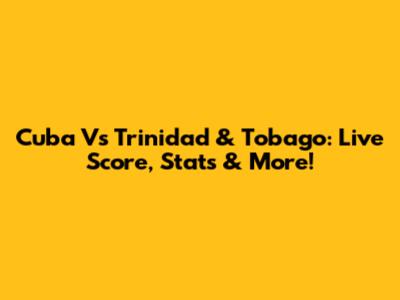 Cuba Vs Trinidad & Tobago: Live Score, Stats & More!