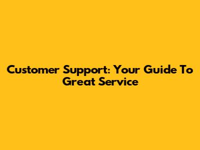Customer Support: Your Guide To Great Service