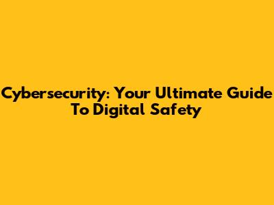 Cybersecurity: Your Ultimate Guide To Digital Safety