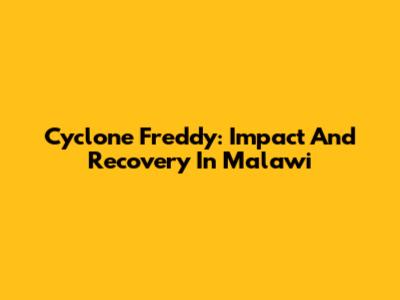 Cyclone Freddy: Impact And Recovery In Malawi