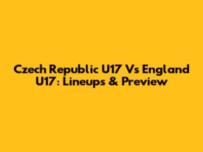 Czech Republic U17 Vs England U17: Lineups & Preview