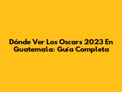Dónde Ver Los Oscars 2023 En Guatemala: Guía Completa
