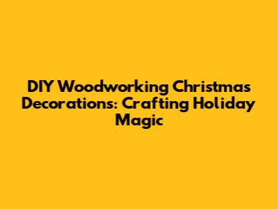 DIY Woodworking Christmas Decorations: Crafting Holiday Magic