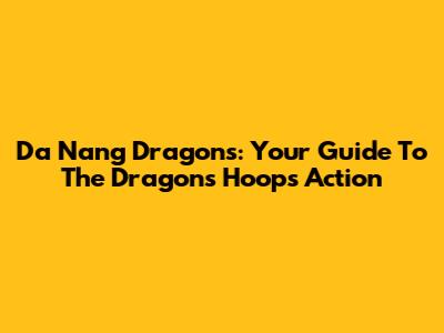 Da Nang Dragons: Your Guide To The Dragons' Hoops Action