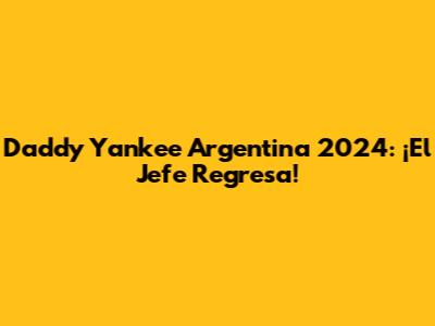 Daddy Yankee Argentina 2024: ¡El Jefe Regresa!