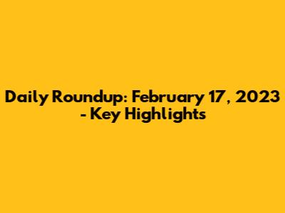 Daily Roundup: February 17, 2023 - Key Highlights