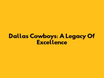 Dallas Cowboys: A Legacy Of Excellence