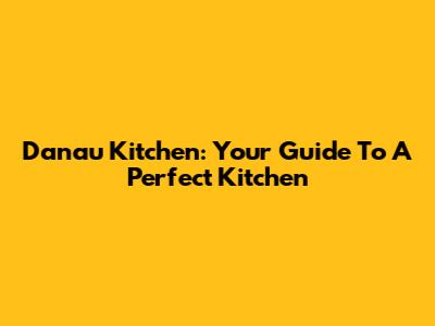 Danau Kitchen: Your Guide To A Perfect Kitchen