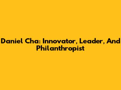 Daniel Cha: Innovator, Leader, And Philanthropist