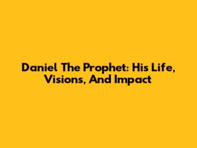 Daniel The Prophet: His Life, Visions, And Impact