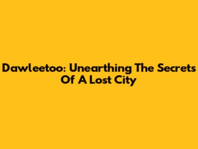 Dawleetoo: Unearthing The Secrets Of A Lost City