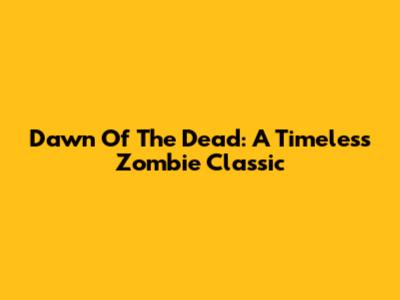 Dawn Of The Dead: A Timeless Zombie Classic