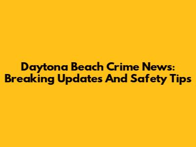 Daytona Beach Crime News: Breaking Updates And Safety Tips