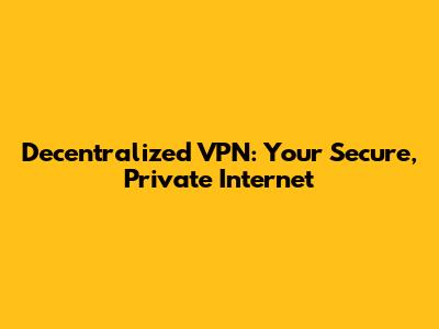 Decentralized VPN: Your Secure, Private Internet
