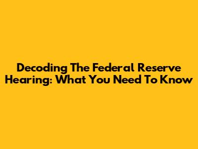 Decoding The Federal Reserve Hearing: What You Need To Know