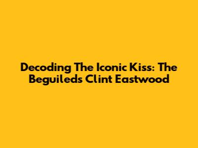 Decoding The Iconic Kiss: The Beguiled's Clint Eastwood