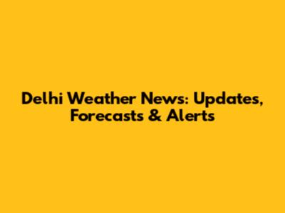 Delhi Weather News: Updates, Forecasts & Alerts