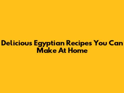 Delicious Egyptian Recipes You Can Make At Home