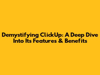 Demystifying ClickUp: A Deep Dive Into Its Features & Benefits