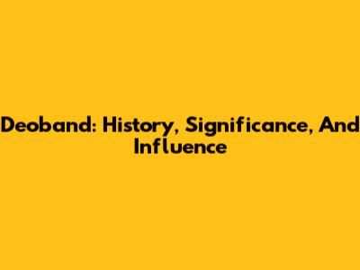 Deoband: History, Significance, And Influence