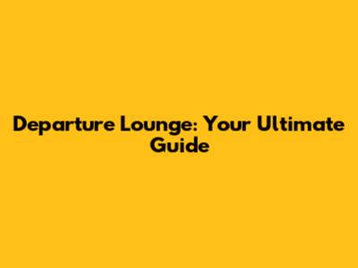 Departure Lounge: Your Ultimate Guide