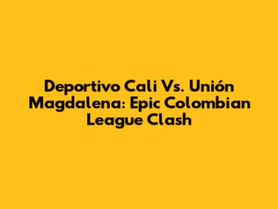 Deportivo Cali Vs. Unión Magdalena: Epic Colombian League Clash