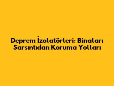 Deprem İzolatörleri: Binaları Sarsıntıdan Koruma Yolları