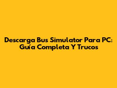 Descarga Bus Simulator Para PC: Guía Completa Y Trucos