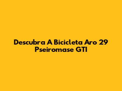 Descubra A Bicicleta Aro 29 Pseiromase GTI