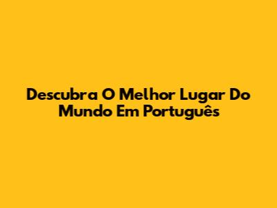 Descubra O Melhor Lugar Do Mundo Em Português
