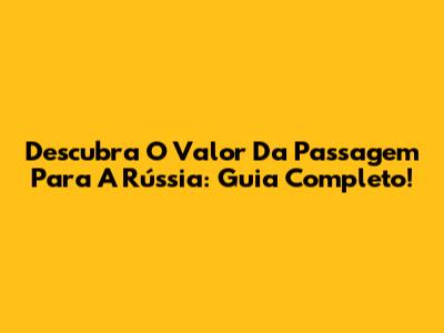 Descubra O Valor Da Passagem Para A Rússia: Guia Completo!