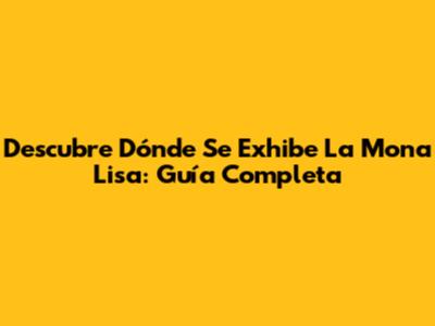 Descubre Dónde Se Exhibe La Mona Lisa: Guía Completa