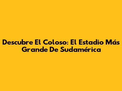 Descubre El Coloso: El Estadio Más Grande De Sudamérica