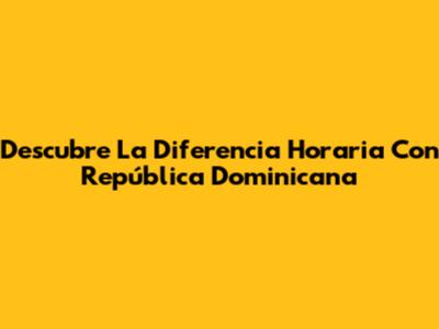 Descubre La Diferencia Horaria Con República Dominicana