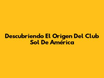 Descubriendo El Origen Del Club Sol De América