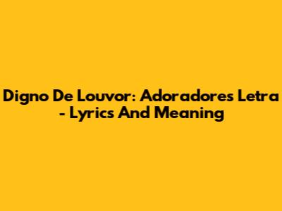 Digno De Louvor: Adoradores Letra - Lyrics And Meaning
