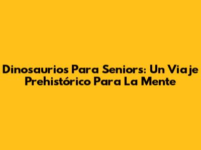 Dinosaurios Para Seniors: Un Viaje Prehistórico Para La Mente