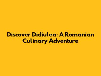 Discover Didiulea: A Romanian Culinary Adventure