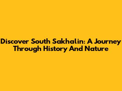 Discover South Sakhalin: A Journey Through History And Nature