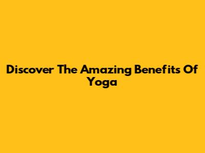 Discover The Amazing Benefits Of Yoga