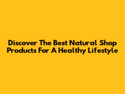 Discover The Best Natural Shop Products For A Healthy Lifestyle