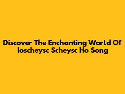Discover The Enchanting World Of "Ioscheysc Scheysc Ho Song"