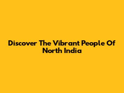 Discover The Vibrant People Of North India