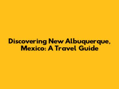 Discovering New Albuquerque, Mexico: A Travel Guide