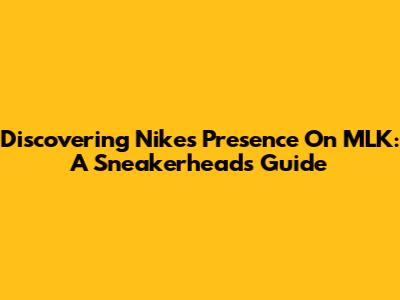 Discovering Nike's Presence On MLK: A Sneakerhead's Guide