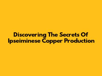 Discovering The Secrets Of Ipseiminese Copper Production