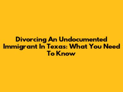 Divorcing An Undocumented Immigrant In Texas: What You Need To Know