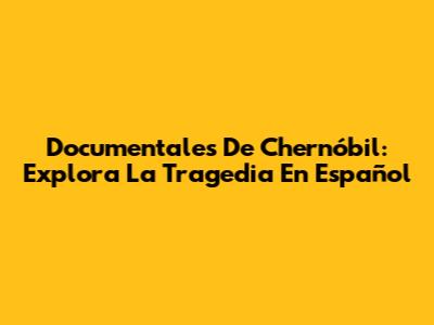 Documentales De Chernóbil: Explora La Tragedia En Español